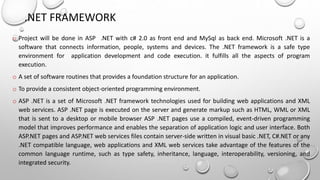 .NET FRAMEWORK 
o Project will be done in ASP .NET with c# 2.0 as front end and MySql as back end. Microsoft .NET is a 
software that connects information, people, systems and devices. The .NET framework is a safe type 
environment for application development and code execution. it fulfills all the aspects of program 
execution. 
o A set of software routines that provides a foundation structure for an application. 
o To provide a consistent object-oriented programming environment. 
o ASP .NET is a set of Microsoft .NET framework technologies used for building web applications and XML 
web services. ASP .NET page is executed on the server and generate markup such as HTML, WML or XML 
that is sent to a desktop or mobile browser ASP .NET pages use a compiled, event-driven programming 
model that improves performance and enables the separation of application logic and user interface. Both 
ASP.NET pages and ASP.NET web services files contain server-side written in visual basic .NET, C#.NET or any 
.NET compatible language, web applications and XML web services take advantage of the features of the 
common language runtime, such as type safety, inheritance, language, interoperability, versioning, and 
integrated security. 
 