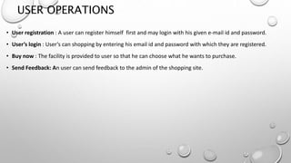 USER OPERATIONS 
• User registration : A user can register himself first and may login with his given e-mail id and password. 
• User’s login : User’s can shopping by entering his email id and password with which they are registered. 
• Buy now : The facility is provided to user so that he can choose what he wants to purchase. 
• Send Feedback: An user can send feedback to the admin of the shopping site. 
 