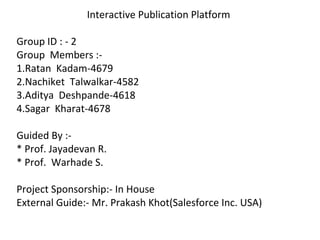 Interactive Publication Platform
Group ID : - 2
Group Members :-
1.Ratan Kadam-4679
2.Nachiket Talwalkar-4582
3.Aditya Deshpande-4618
4.Sagar Kharat-4678
Guided By :-
* Prof. Jayadevan R.
* Prof. Warhade S.
Project Sponsorship:- In House
External Guide:- Mr. Prakash Khot(Salesforce Inc. USA)
 