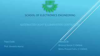 AUTOMATED LIGHT ILLUMINATION CONTROLLER
Project Guide:
Prof. Shweta Alpna
Presented By:
Bhavya Sonal (1104064)
Bibhu Prasad Sahu (1104065)
SCHOOL OF ELECTRONICS ENGINEERING
 