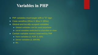 Variables in PHP
 PHP variables must begin with a “$” sign
 Case-sensitive ($Foo != $foo != $fOo)
 Global and locally-scoped variables
 Global variables can be used anywhere
 Local variables restricted to a function or class
 Certain variable names reserved by PHP
 Form variables ($_POST, $_GET)
 Server variables ($_SERVER)
 Etc.
 