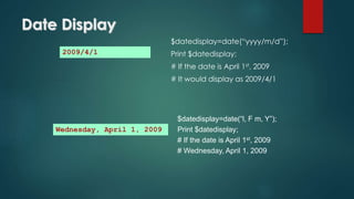 Date Display
$datedisplay=date(“yyyy/m/d”);
Print $datedisplay;
# If the date is April 1st, 2009
# It would display as 2009/4/1
2009/4/1
$datedisplay=date(“l, F m, Y”);
Print $datedisplay;
# If the date is April 1st, 2009
# Wednesday, April 1, 2009
Wednesday, April 1, 2009
 
