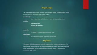 Project Scope
The supplementary specification applies to online shopping system. This specification defines
the non-functional requirement of the system such as:
Functionality:
Since it stand alone application, one or more user may use it at a time.
Usability:
Desktop interface
Windows 98/2000/XP/7
Reliability:
The system is available during online time only .
Performance:
The performance depends on hardware specification
Objectives
The purpose of this document is to define the requirements of Online shopping system. This
supplementary specification lists the requirements that are not readily captured in the use case
model. Supplementary specification and the use case model capture a complete set of
requirement of the system.
 