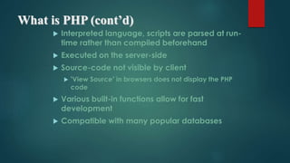 What is PHP (cont’d)
 Interpreted language, scripts are parsed at run-
time rather than compiled beforehand
 Executed on the server-side
 Source-code not visible by client
 ‘View Source’ in browsers does not display the PHP
code
 Various built-in functions allow for fast
development
 Compatible with many popular databases
 