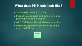 What does PHP code look like?
 Structurally similar to C/C++
 Supports procedural and object-oriented
paradigm (to some degree)
 All PHP statements end with a semi-colon
 Each PHP script must be enclosed in the
reserved PHP tag
<?php
…
?>
 