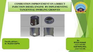 COMBUSTION IMPROVEMENT ON A DIRECT
INJECTION DIESEL ENGINE BY IMPLEMENTING
TANGENTIAL SWIRLING GROOVES
By:
RITESH KUMAR
(121116145)
KARTIKPALIWAL
(121116139)
Faculty advisor:-
Dr. RAJESH GUPTA
 