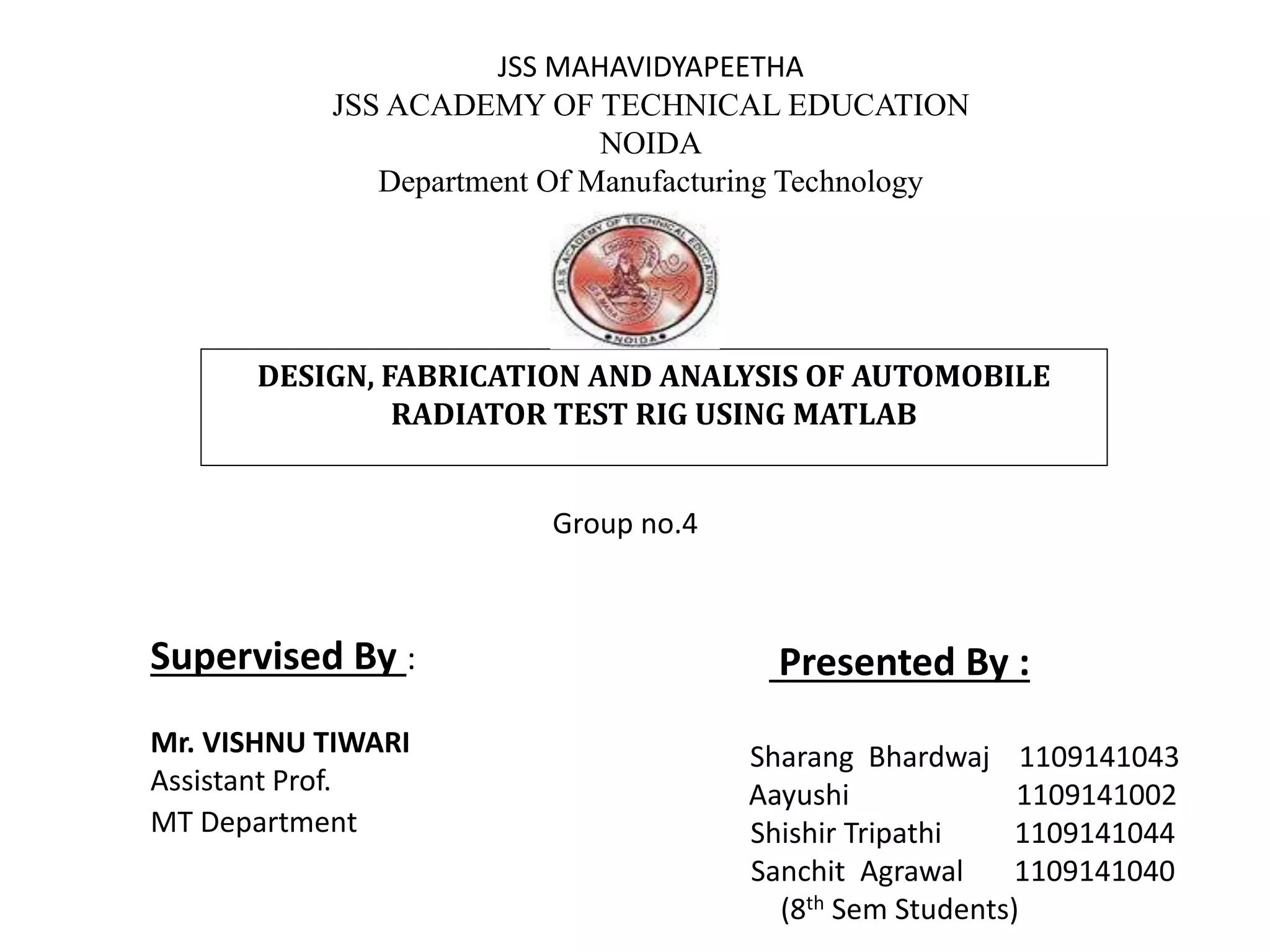 JSS MAHAVIDYAPEETHA
JSS ACADEMY OF TECHNICAL EDUCATION
NOIDA
Department Of Manufacturing Technology
DESIGN, FABRICATION AND ANALYSIS OF AUTOMOBILE
RADIATOR TEST RIG USING MATLAB
Supervised By :
Mr. VISHNU TIWARI
Assistant Prof.
MT Department
Presented By :
Sharang Bhardwaj 1109141043
Aayushi 1109141002
Shishir Tripathi 1109141044
Sanchit Agrawal 1109141040
(8th Sem Students)
Group no.4
 