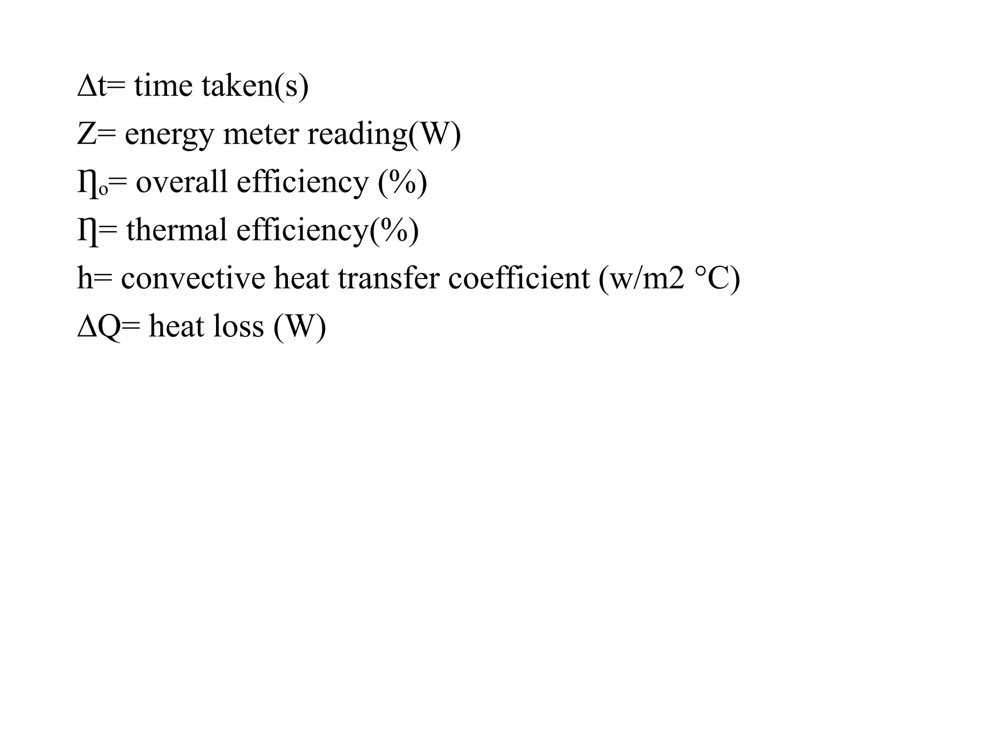 ∆t= time taken(s)
Z= energy meter reading(W)
Ƞₒ= overall efficiency (%)
Ƞ= thermal efficiency(%)
h= convective heat transfer coefficient (w/m2 °C)
∆Q= heat loss (W)
 