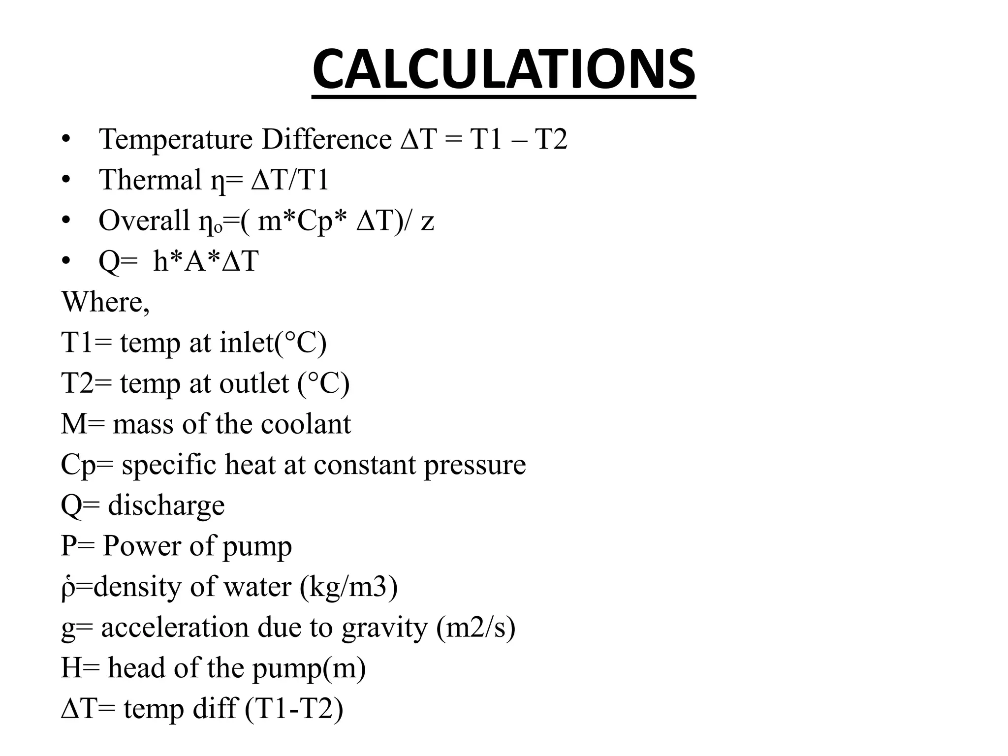 CALCULATIONS
• Temperature Difference ∆T = T1 – T2
• Thermal ƞ= ∆T/T1
• Overall ƞₒ=( m*Cp* ∆T)/ z
• Q= h*A*∆T
Where,
T1= temp at inlet(°C)
T2= temp at outlet (°C)
M= mass of the coolant
Cp= specific heat at constant pressure
Q= discharge
P= Power of pump
ῥ=density of water (kg/m3)
g= acceleration due to gravity (m2/s)
H= head of the pump(m)
∆T= temp diff (T1-T2)
 