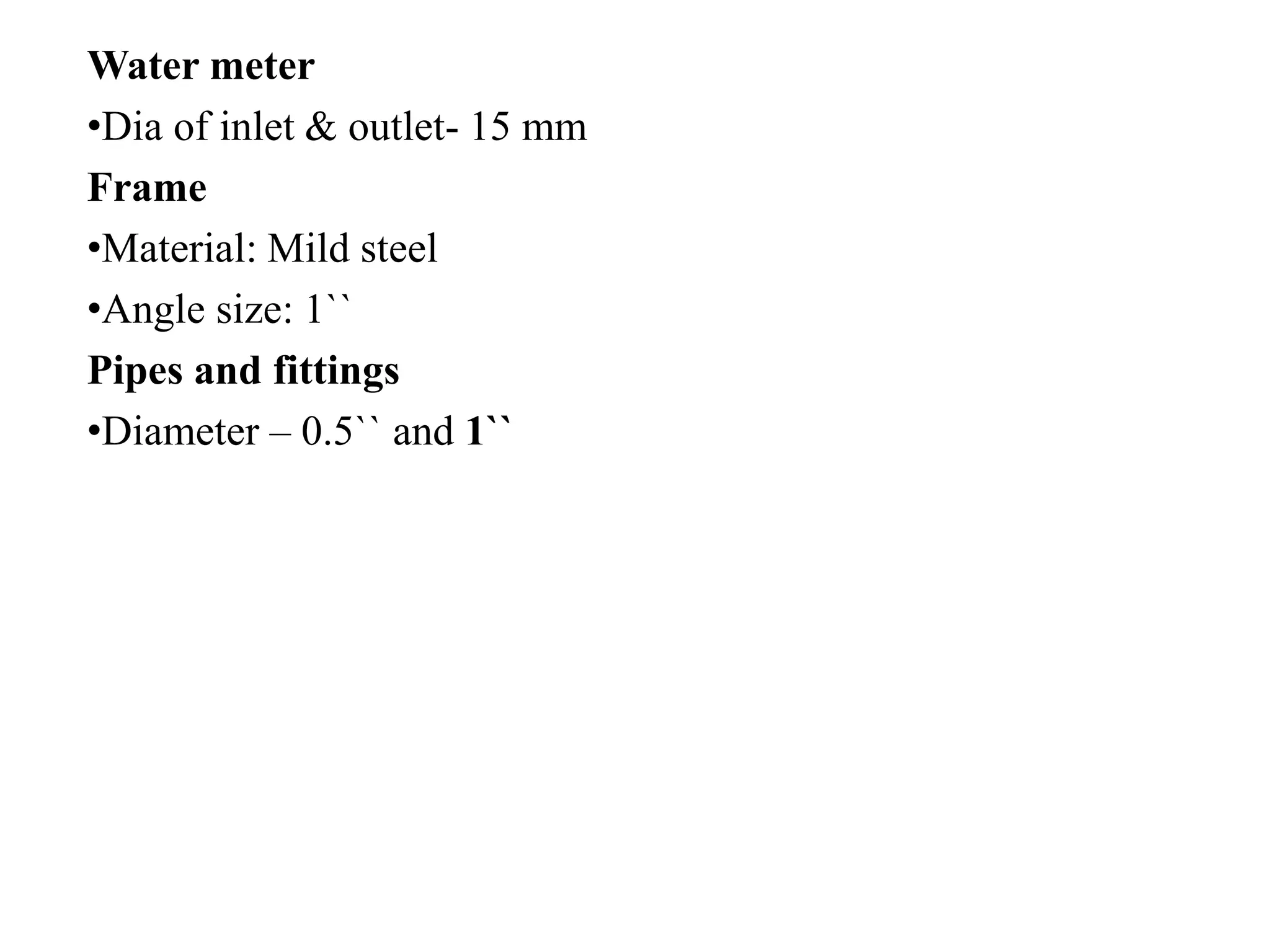 Water meter
•Dia of inlet & outlet- 15 mm
Frame
•Material: Mild steel
•Angle size: 1``
Pipes and fittings
•Diameter – 0.5`` and 1``
 