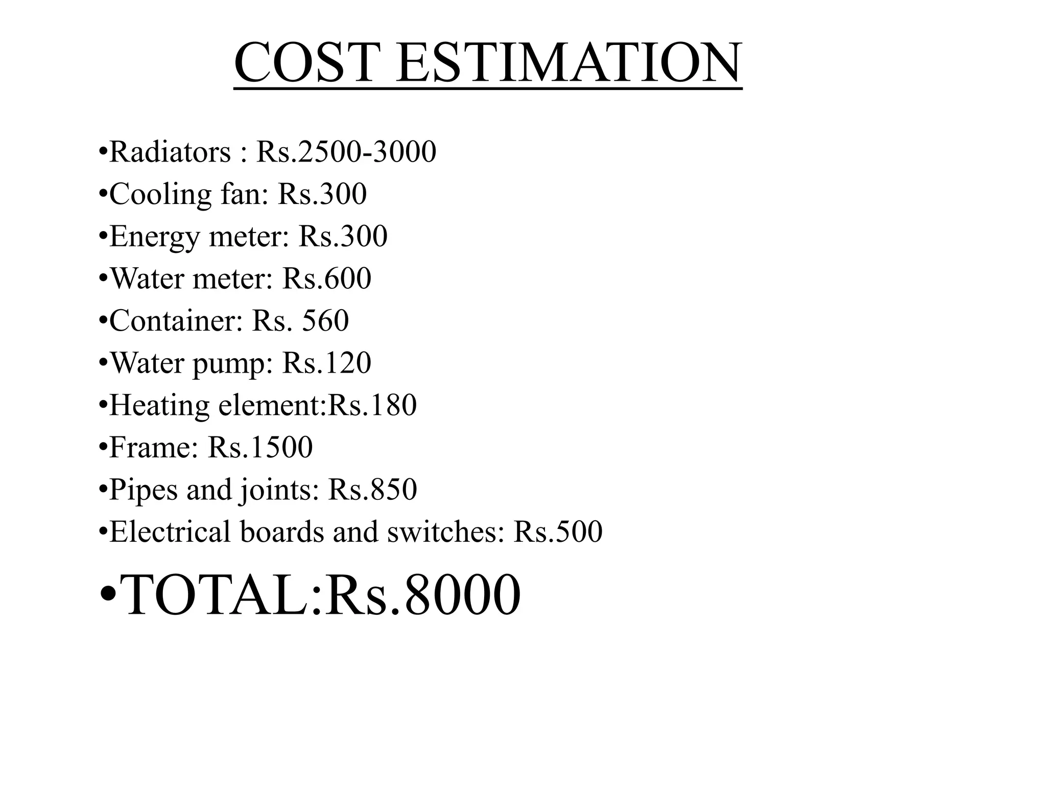 COST ESTIMATION
•Radiators : Rs.2500-3000
•Cooling fan: Rs.300
•Energy meter: Rs.300
•Water meter: Rs.600
•Container: Rs. 560
•Water pump: Rs.120
•Heating element:Rs.180
•Frame: Rs.1500
•Pipes and joints: Rs.850
•Electrical boards and switches: Rs.500
•TOTAL:Rs.8000
 