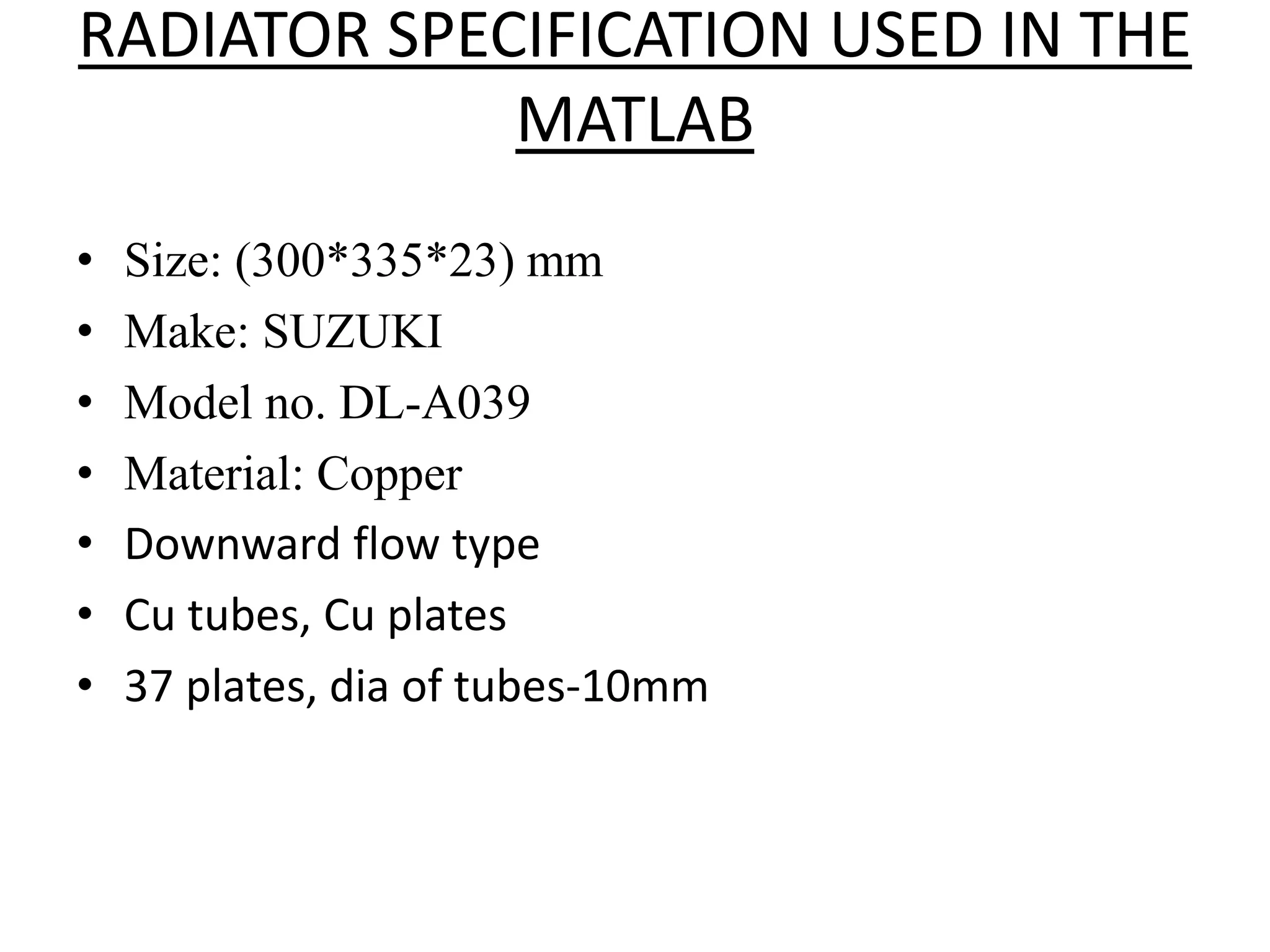 RADIATOR SPECIFICATION USED IN THE
MATLAB
• Size: (300*335*23) mm
• Make: SUZUKI
• Model no. DL-A039
• Material: Copper
• Downward flow type
• Cu tubes, Cu plates
• 37 plates, dia of tubes-10mm
 