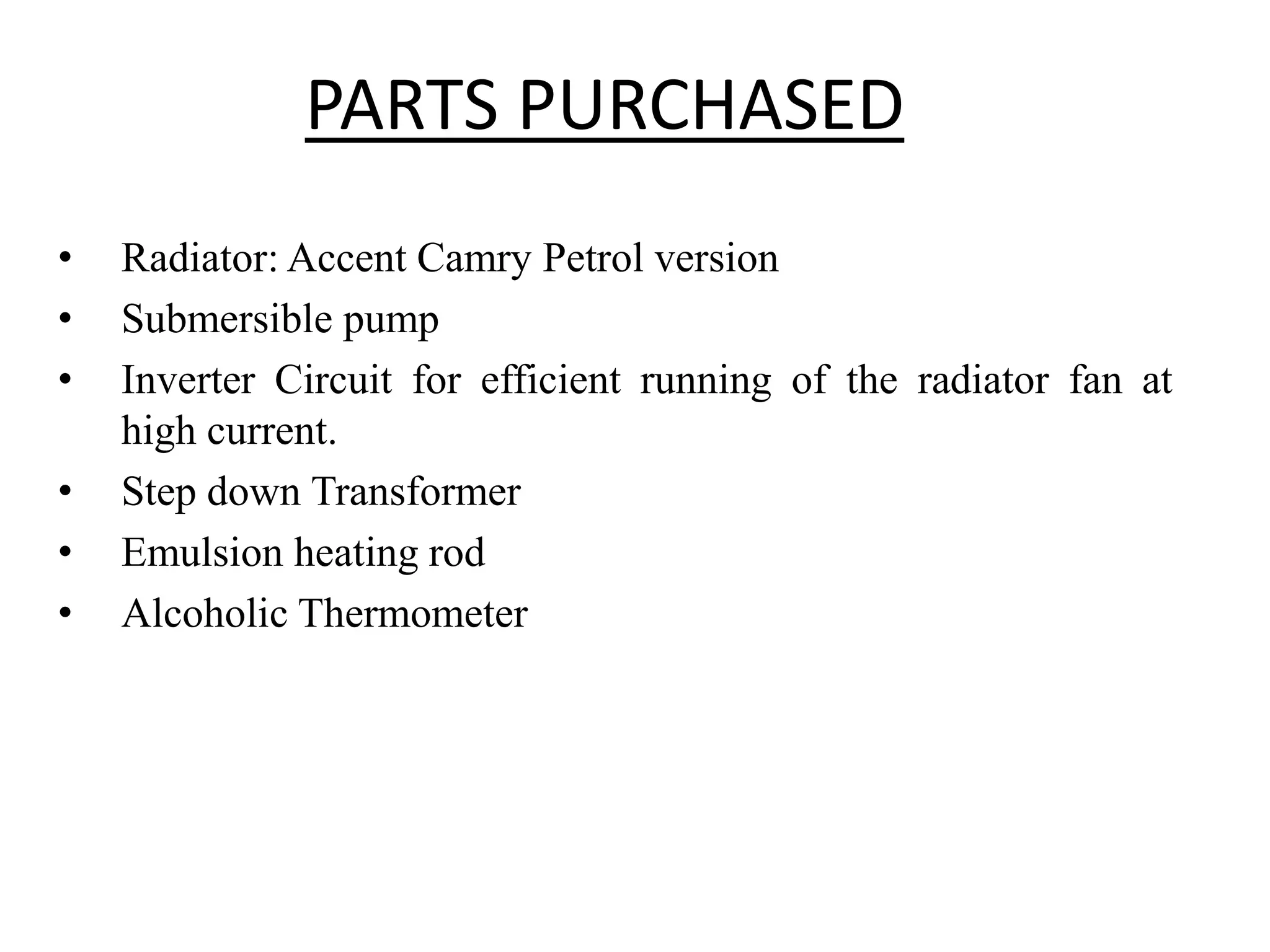 PARTS PURCHASED
• Radiator: Accent Camry Petrol version
• Submersible pump
• Inverter Circuit for efficient running of the radiator fan at
high current.
• Step down Transformer
• Emulsion heating rod
• Alcoholic Thermometer
 