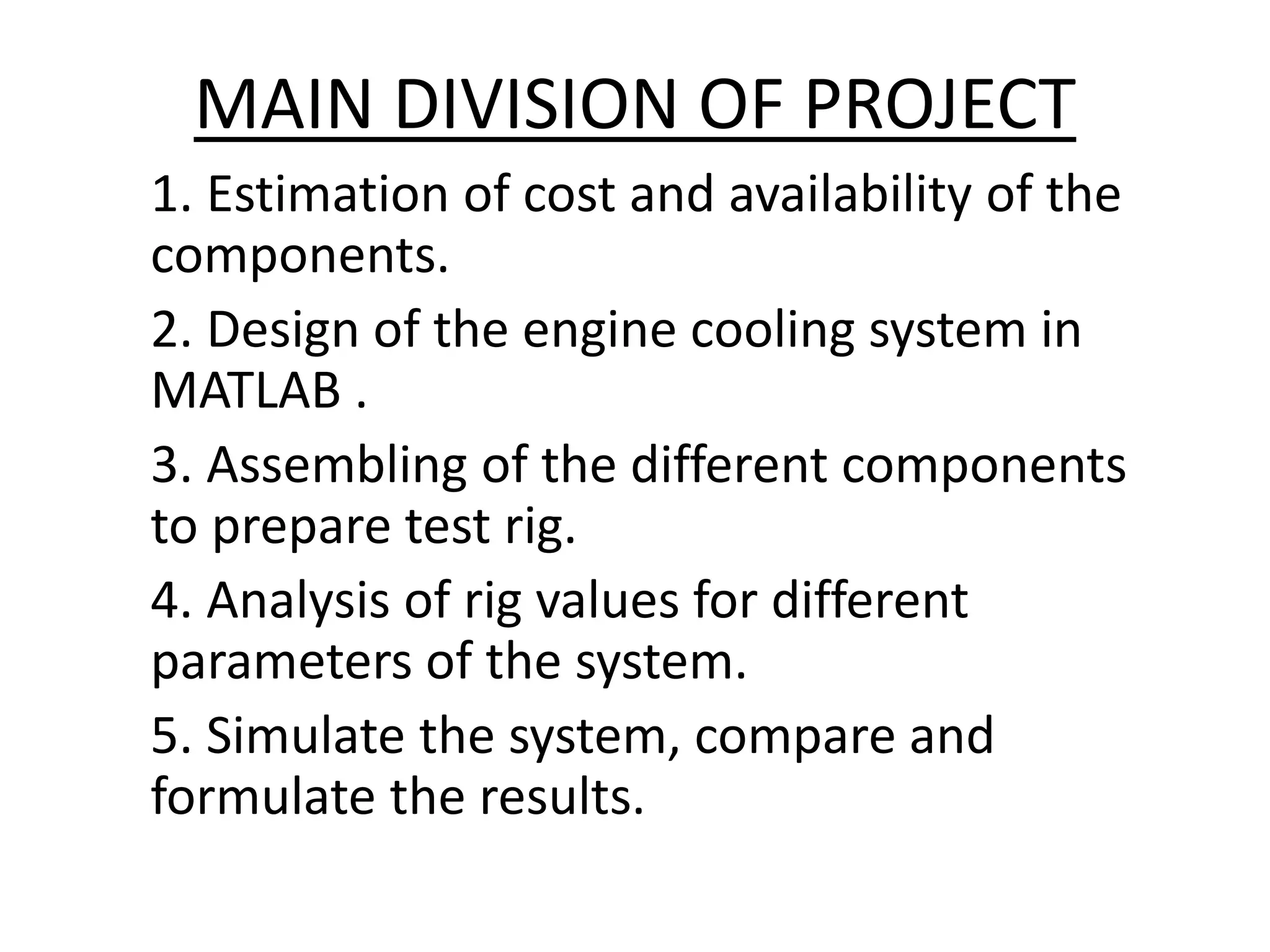 MAIN DIVISION OF PROJECT
1. Estimation of cost and availability of the
components.
2. Design of the engine cooling system in
MATLAB .
3. Assembling of the different components
to prepare test rig.
4. Analysis of rig values for different
parameters of the system.
5. Simulate the system, compare and
formulate the results.
 