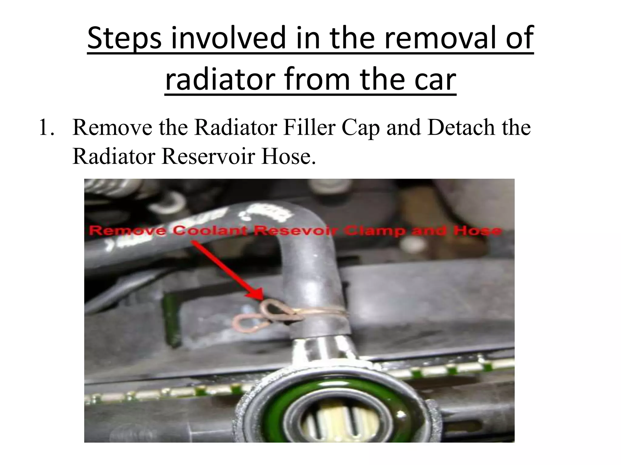 Steps involved in the removal of
radiator from the car
1. Remove the Radiator Filler Cap and Detach the
Radiator Reservoir Hose.
 