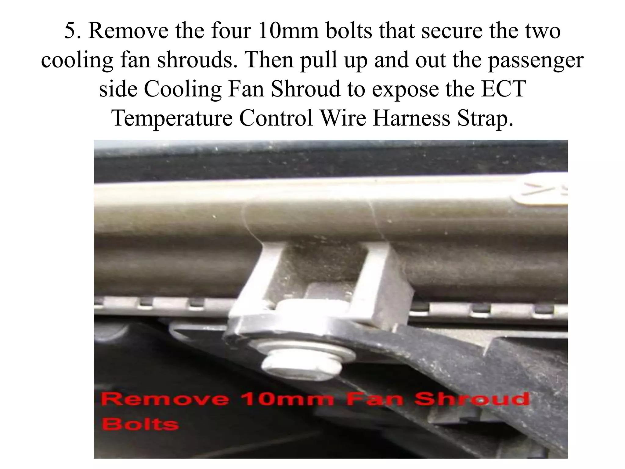 5. Remove the four 10mm bolts that secure the two
cooling fan shrouds. Then pull up and out the passenger
side Cooling Fan Shroud to expose the ECT
Temperature Control Wire Harness Strap.
 
