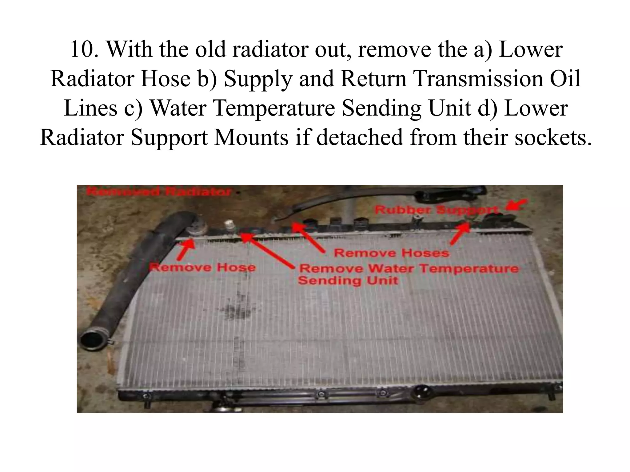 10. With the old radiator out, remove the a) Lower
Radiator Hose b) Supply and Return Transmission Oil
Lines c) Water Temperature Sending Unit d) Lower
Radiator Support Mounts if detached from their sockets.
 
