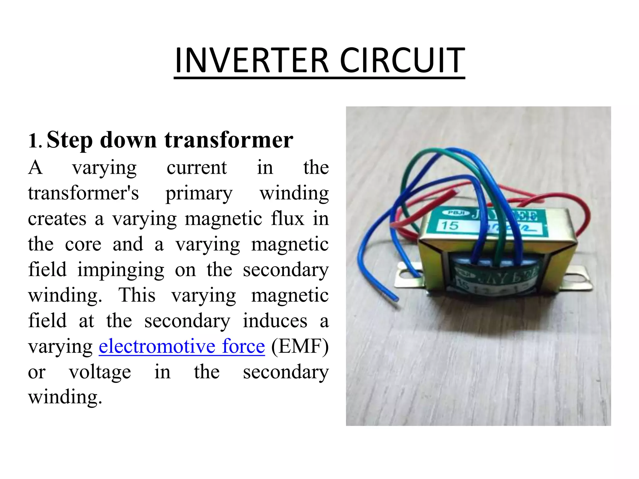 INVERTER CIRCUIT
1. Step down transformer
A varying current in the
transformer's primary winding
creates a varying magnetic flux in
the core and a varying magnetic
field impinging on the secondary
winding. This varying magnetic
field at the secondary induces a
varying electromotive force (EMF)
or voltage in the secondary
winding.
 