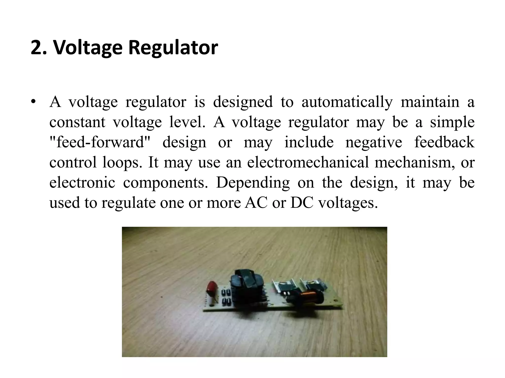 2. Voltage Regulator
• A voltage regulator is designed to automatically maintain a
constant voltage level. A voltage regulator may be a simple
"feed-forward" design or may include negative feedback
control loops. It may use an electromechanical mechanism, or
electronic components. Depending on the design, it may be
used to regulate one or more AC or DC voltages.
 