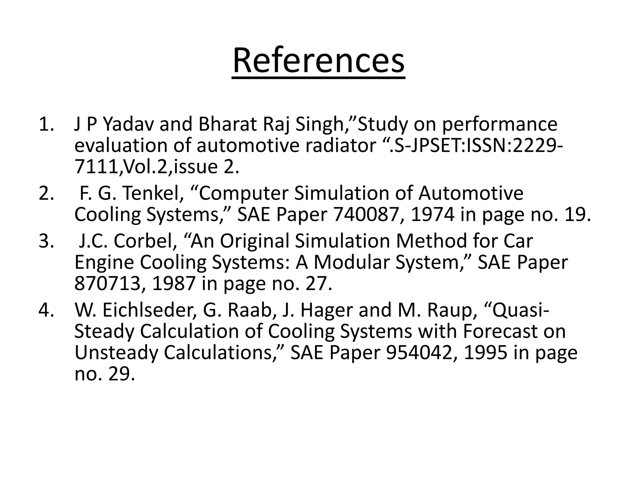 References
1. J P Yadav and Bharat Raj Singh,”Study on performance
evaluation of automotive radiator “.S-JPSET:ISSN:2229-
7111,Vol.2,issue 2.
2. F. G. Tenkel, “Computer Simulation of Automotive
Cooling Systems,” SAE Paper 740087, 1974 in page no. 19.
3. J.C. Corbel, “An Original Simulation Method for Car
Engine Cooling Systems: A Modular System,” SAE Paper
870713, 1987 in page no. 27.
4. W. Eichlseder, G. Raab, J. Hager and M. Raup, “Quasi-
Steady Calculation of Cooling Systems with Forecast on
Unsteady Calculations,” SAE Paper 954042, 1995 in page
no. 29.
 