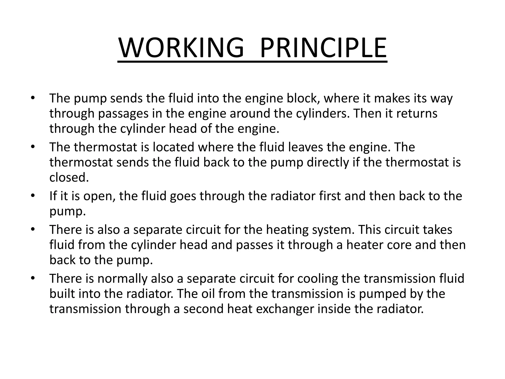 WORKING PRINCIPLE
• The pump sends the fluid into the engine block, where it makes its way
through passages in the engine around the cylinders. Then it returns
through the cylinder head of the engine.
• The thermostat is located where the fluid leaves the engine. The
thermostat sends the fluid back to the pump directly if the thermostat is
closed.
• If it is open, the fluid goes through the radiator first and then back to the
pump.
• There is also a separate circuit for the heating system. This circuit takes
fluid from the cylinder head and passes it through a heater core and then
back to the pump.
• There is normally also a separate circuit for cooling the transmission fluid
built into the radiator. The oil from the transmission is pumped by the
transmission through a second heat exchanger inside the radiator.
 