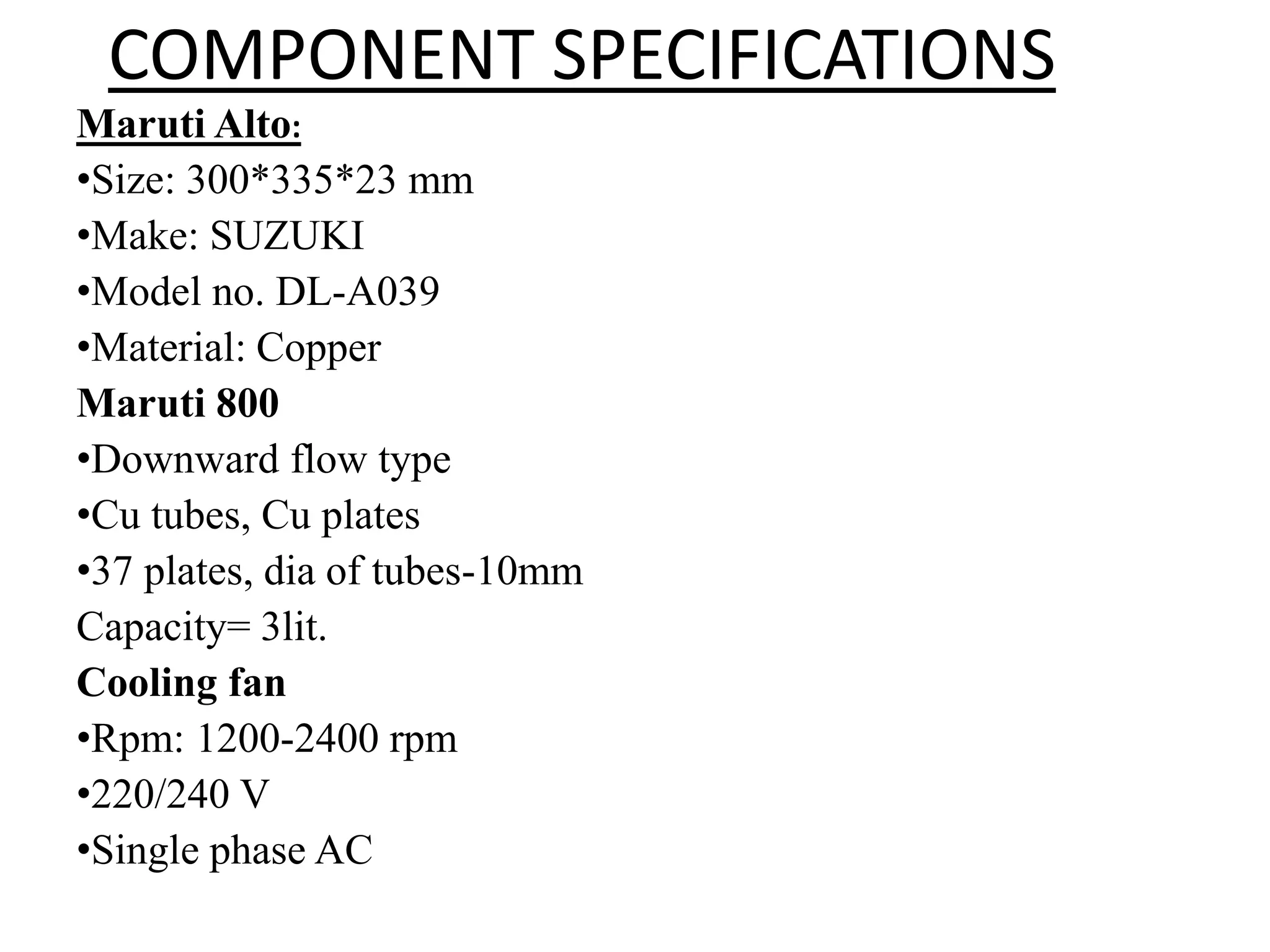 COMPONENT SPECIFICATIONS
Maruti Alto:
•Size: 300*335*23 mm
•Make: SUZUKI
•Model no. DL-A039
•Material: Copper
Maruti 800
•Downward flow type
•Cu tubes, Cu plates
•37 plates, dia of tubes-10mm
Capacity= 3lit.
Cooling fan
•Rpm: 1200-2400 rpm
•220/240 V
•Single phase AC
 