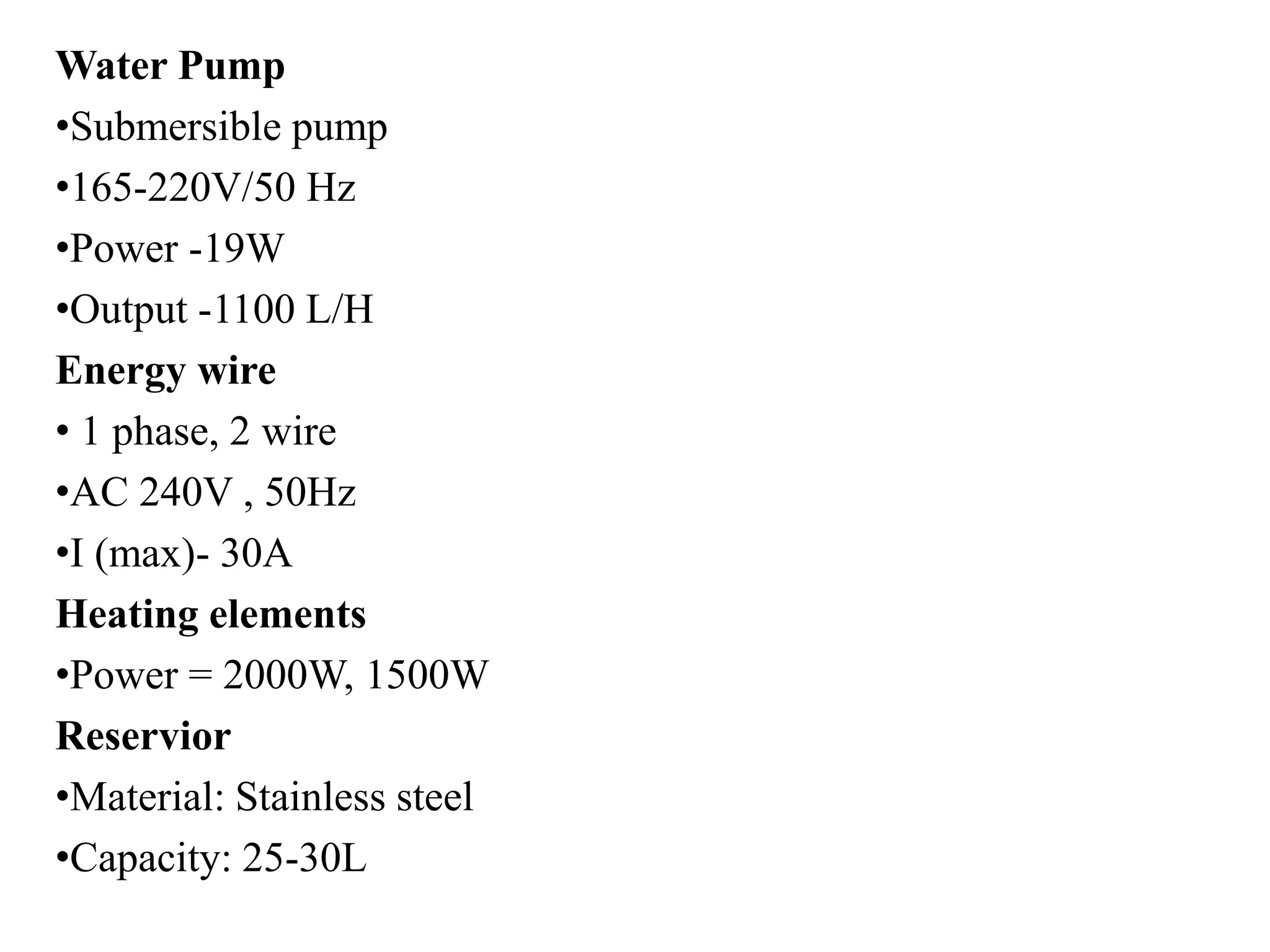 Water Pump
•Submersible pump
•165-220V/50 Hz
•Power -19W
•Output -1100 L/H
Energy wire
• 1 phase, 2 wire
•AC 240V , 50Hz
•I (max)- 30A
Heating elements
•Power = 2000W, 1500W
Reservior
•Material: Stainless steel
•Capacity: 25-30L
 