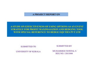 A STUDY ON EFFECTIVENESS OF USING OPTIONS AS AN EVENT
STRATEGY FOR PROFIT MAXIMASATION AND HEDGING TOOL
WITH SPECIAL REFERENCE TO HEDGE EQUTIES PVT LTD
SUBMITTED TO
UNIVERSITY OF KERALA
SUBMITTED BY
MUHAMMED NOWFAL S
REG NO: 13811044
A PROJECT REPORT ON
 