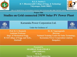 Prof. R. S. Hosmath
Assistant Professor
Dept. of Mechanical Engg.
B.V.B College of Engg. and Tech.,
Hubballi
Dr. H. Naganagouda
Director,
National Training Centre for Solar Technology,
Karnataka Power Corporation Limited,
Bangalore
Presented by
SHAHBAZ MAKANDAR A
(2BV13MES11)
M.Tech.
Energy Systems Engineering
Project Title
Studies on Grid connected 3MW Solar PV Power Plant
Karnataka Power Corporation Ltd.
Under the Guidance of
K.L.E. Society’s
B. V. Bhoomaraddi College of Engg. & Technology
Vidyanagar, Hubli 580031
(NBAACCREDITED & AUTONOMOUS INSTITUTION WITH ISO 9001-2008 CERTIFICATION)
 