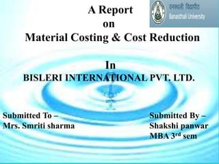 A Report
on
Material Costing & Cost Reduction
In
BISLERI INTERNATIONAL PVT. LTD.
Submitted By –
Shakshi panwar
MBA 3rd sem
Submitted To –
Mrs. Smriti sharma
 