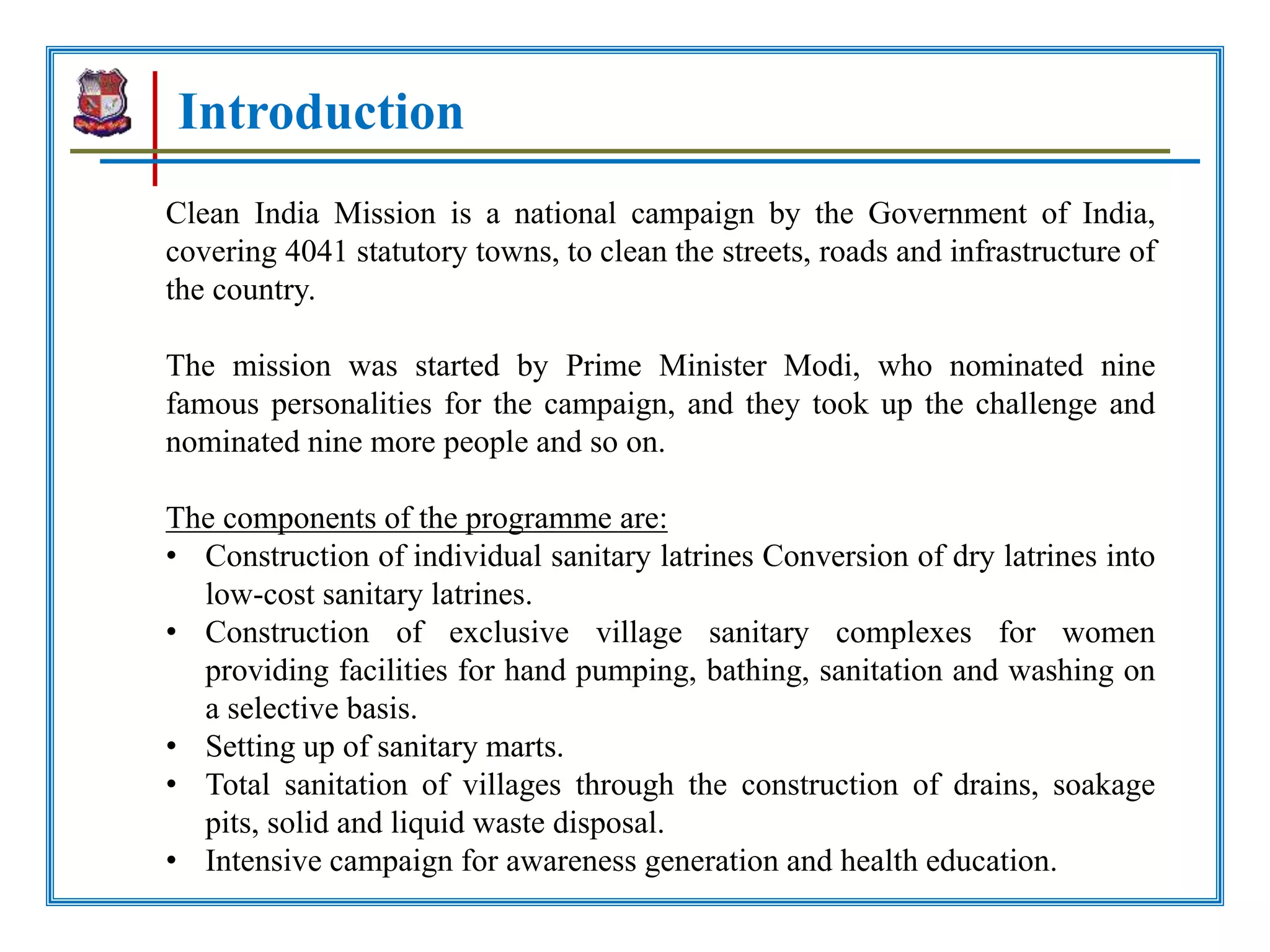 Introduction
Clean India Mission is a national campaign by the Government of India,
covering 4041 statutory towns, to clean the streets, roads and infrastructure of
the country.
The mission was started by Prime Minister Modi, who nominated nine
famous personalities for the campaign, and they took up the challenge and
nominated nine more people and so on.
The components of the programme are:
• Construction of individual sanitary latrines Conversion of dry latrines into
low-cost sanitary latrines.
• Construction of exclusive village sanitary complexes for women
providing facilities for hand pumping, bathing, sanitation and washing on
a selective basis.
• Setting up of sanitary marts.
• Total sanitation of villages through the construction of drains, soakage
pits, solid and liquid waste disposal.
• Intensive campaign for awareness generation and health education.
 