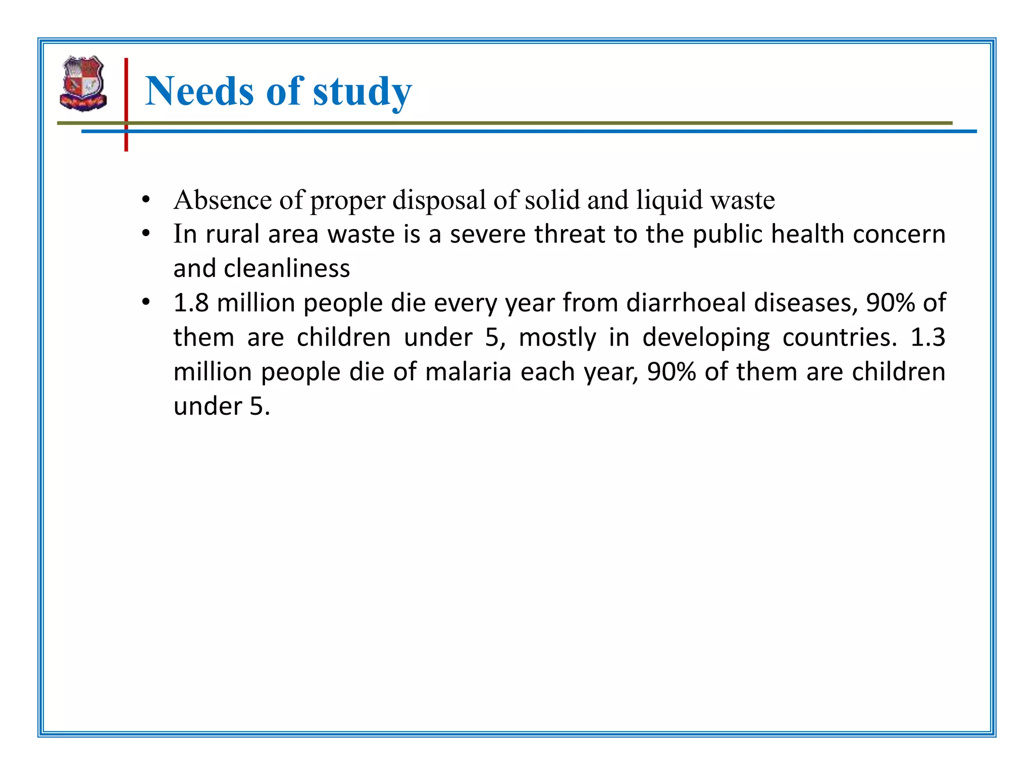 Needs of study
• Absence of proper disposal of solid and liquid waste
• In rural area waste is a severe threat to the public health concern
and cleanliness
• 1.8 million people die every year from diarrhoeal diseases, 90% of
them are children under 5, mostly in developing countries. 1.3
million people die of malaria each year, 90% of them are children
under 5.
 