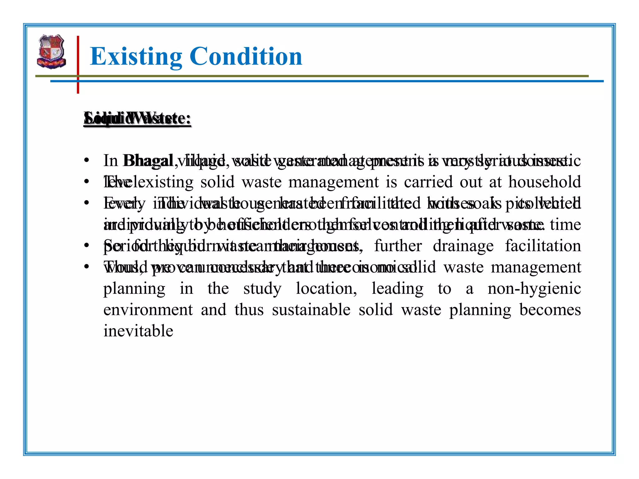 Existing Condition
Solid Waste:
• In Bhagal village, solid waste management is a very serious issue.
• The existing solid waste management is carried out at household
level. The waste generated from the houses is collected
individually by householders themselves and then after some time
period they burn it near their houses.
• Thus, we can conclude that there is no solid waste management
planning in the study location, leading to a non-hygienic
environment and thus sustainable solid waste planning becomes
inevitable
Liquid Waste:
• In Bhagal, liquid waste generated at present is mostly at domestic
level.
• Every individual house has been facilitated with soak pits which
are proving to be efficient enough for controlling liquid waste.
• So for liquid waste management, further drainage facilitation
would prove unnecessary and uneconomical.
 