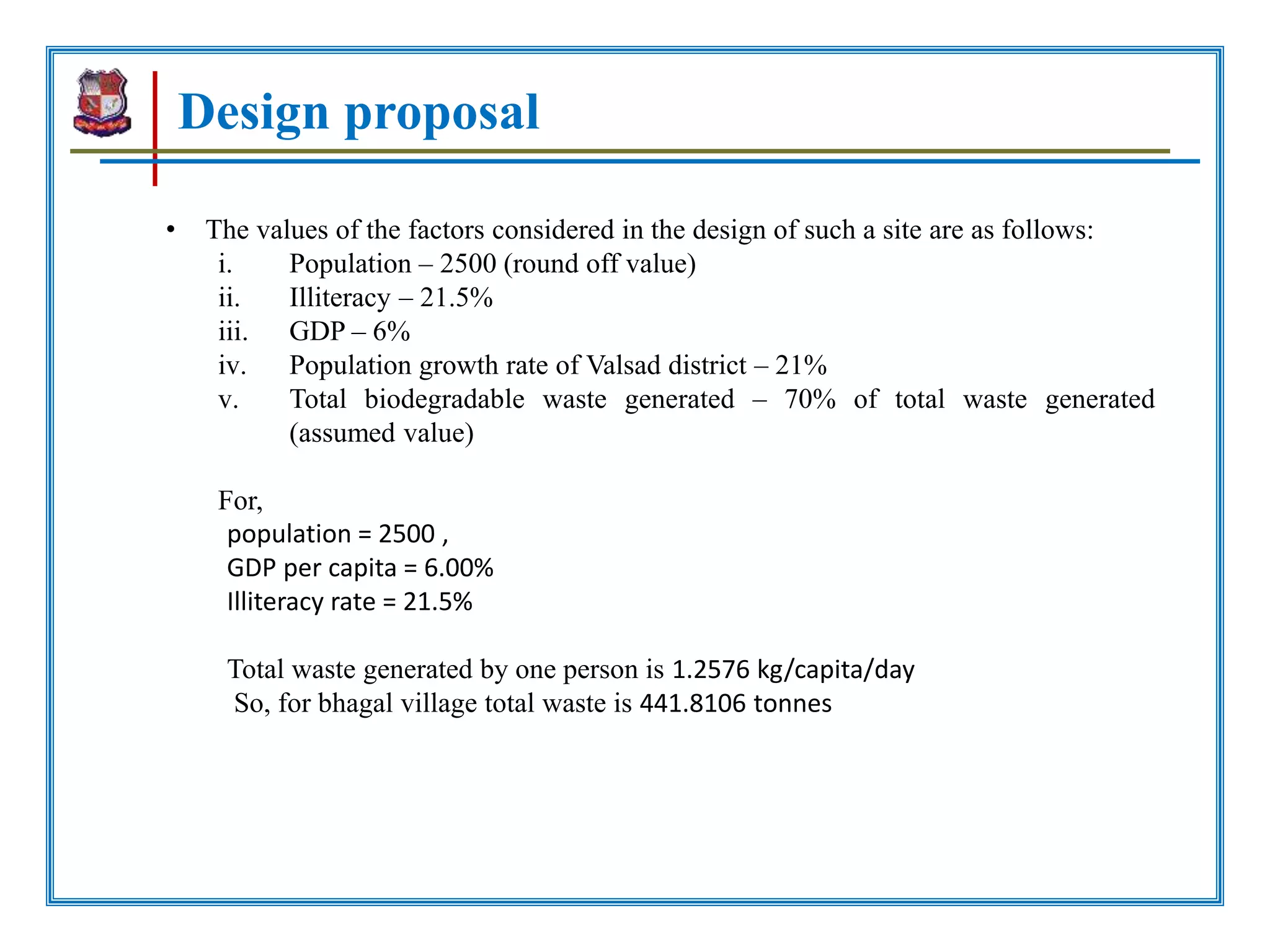 Design proposal
• The values of the factors considered in the design of such a site are as follows:
i. Population – 2500 (round off value)
ii. Illiteracy – 21.5%
iii. GDP – 6%
iv. Population growth rate of Valsad district – 21%
v. Total biodegradable waste generated – 70% of total waste generated
(assumed value)
For,
population = 2500 ,
GDP per capita = 6.00%
Illiteracy rate = 21.5%
Total waste generated by one person is 1.2576 kg/capita/day
So, for bhagal village total waste is 441.8106 tonnes
 