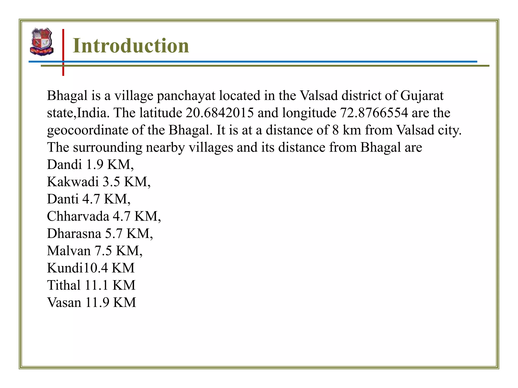 Introduction
Bhagal is a village panchayat located in the Valsad district of Gujarat
state,India. The latitude 20.6842015 and longitude 72.8766554 are the
geocoordinate of the Bhagal. It is at a distance of 8 km from Valsad city.
The surrounding nearby villages and its distance from Bhagal are
Dandi 1.9 KM,
Kakwadi 3.5 KM,
Danti 4.7 KM,
Chharvada 4.7 KM,
Dharasna 5.7 KM,
Malvan 7.5 KM,
Kundi10.4 KM
Tithal 11.1 KM
Vasan 11.9 KM
 