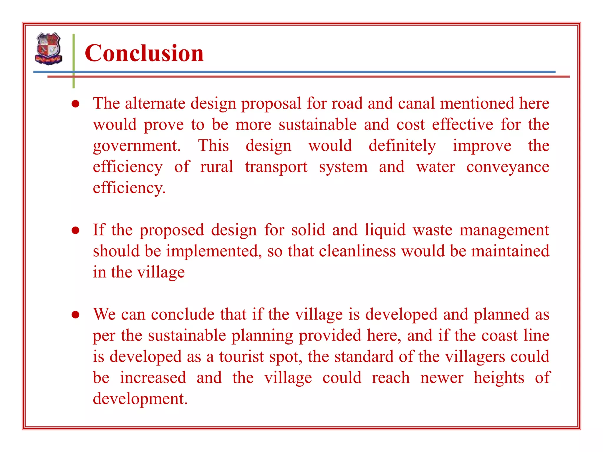 Conclusion
● The alternate design proposal for road and canal mentioned here
would prove to be more sustainable and cost effective for the
government. This design would definitely improve the
efficiency of rural transport system and water conveyance
efficiency.
● If the proposed design for solid and liquid waste management
should be implemented, so that cleanliness would be maintained
in the village
● We can conclude that if the village is developed and planned as
per the sustainable planning provided here, and if the coast line
is developed as a tourist spot, the standard of the villagers could
be increased and the village could reach newer heights of
development.
 