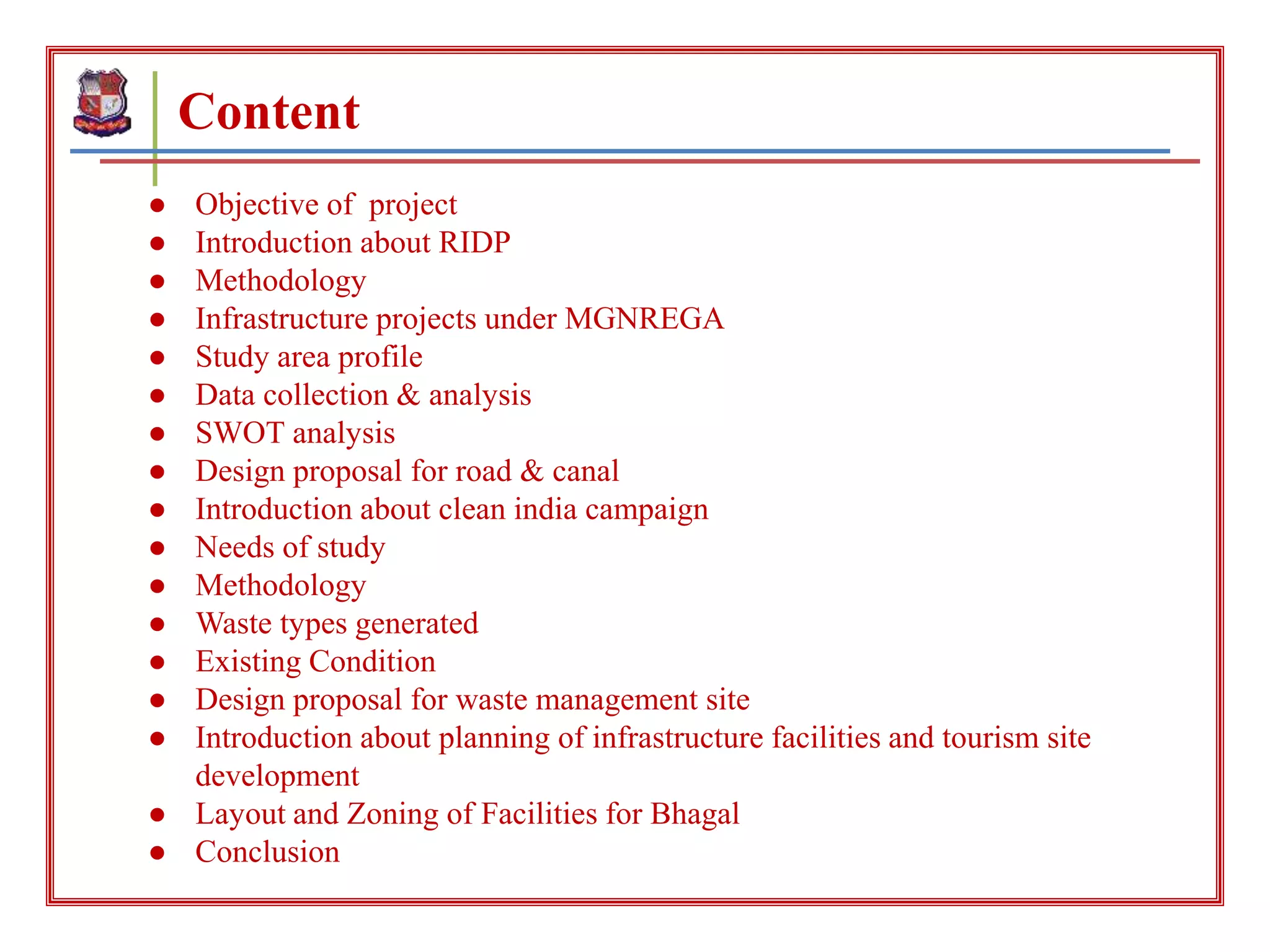 Content
● Objective of project
● Introduction about RIDP
● Methodology
● Infrastructure projects under MGNREGA
● Study area profile
● Data collection & analysis
● SWOT analysis
● Design proposal for road & canal
● Introduction about clean india campaign
● Needs of study
● Methodology
● Waste types generated
● Existing Condition
● Design proposal for waste management site
● Introduction about planning of infrastructure facilities and tourism site
development
● Layout and Zoning of Facilities for Bhagal
● Conclusion
 