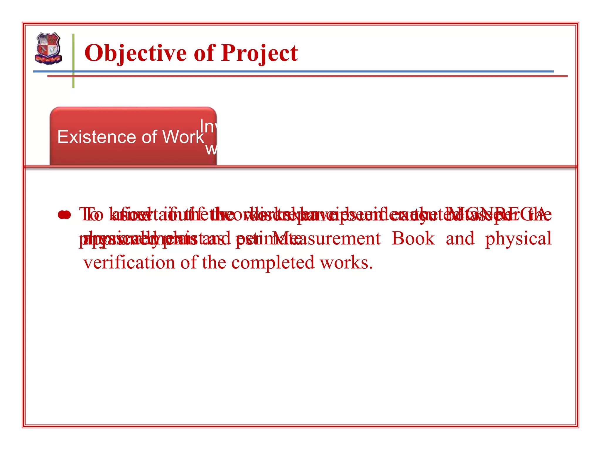 Existence of Work
Investigation of executed
work as per preplanning
To investigate about
discrepancies
● To know if the works taken up under the MGNREGA
physically exist.
● To ascertain if the works have been executed as per the
approved plan and estimate.
● To find out the discrepancies if any between the
measurements as per Measurement Book and physical
verification of the completed works.
Objective of Project
 