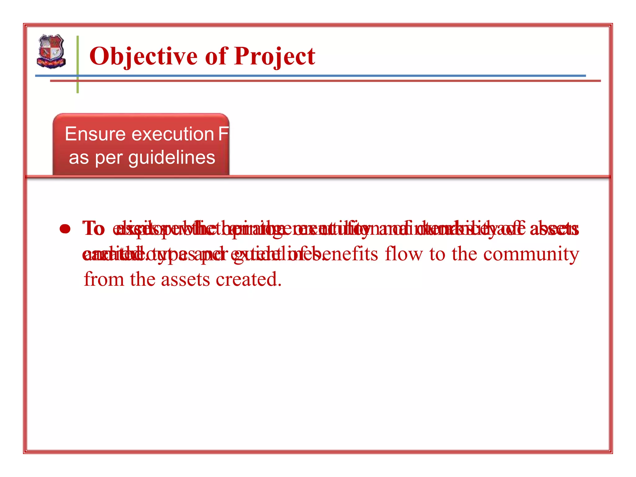 Ensure execution
as per guidelines
Objective of Project
Feedback of the people
about the projectSurvey for maintenance
● To assess whether the execution of works have been
carried out as per guidelines.
● To elicit public opinion on utility and durability of assets
and the type and extent of benefits flow to the community
from the assets created.
● To explore the arrangement for maintenance of assets
created.
 