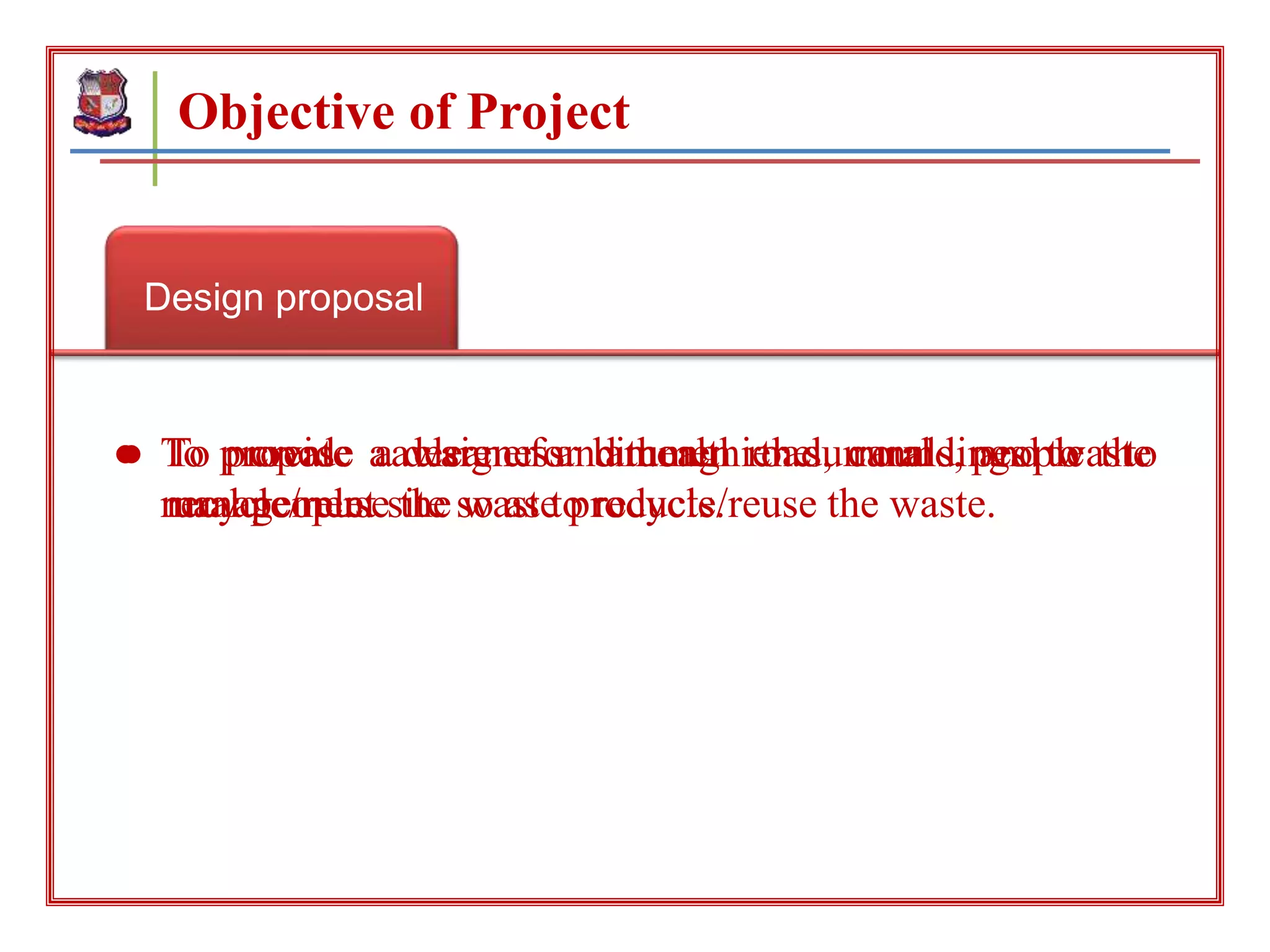 Design proposal
Objective of Project
create awareness Clean environment
● To propose a design for bitumen road, canals, and waste
management site so as to recycle/reuse the waste.
● To create awareness among the rural people to
recycle/reuse the waste products.
● To provide a cleaner and healthier surroundings to the
rural people.
 