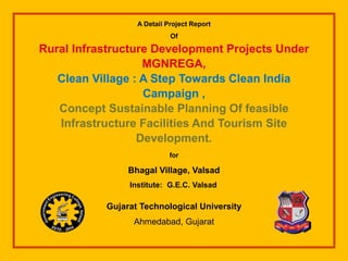 A Detail Project Report
Of
Rural Infrastructure Development Projects Under
MGNREGA,
Clean Village : A Step Towards Clean India
Campaign ,
Concept Sustainable Planning Of feasible
Infrastructure Facilities And Tourism Site
Development.
for
Bhagal Village, Valsad
Institute: G.E.C. Valsad
Gujarat Technological University
Ahmedabad, Gujarat
 