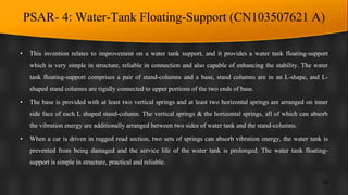 PSAR- 4: Water-Tank Floating-Support (CN103507621 A)
• This invention relates to improvement on a water tank support, and it provides a water tank floating-support
which is very simple in structure, reliable in connection and also capable of enhancing the stability. The water
tank floating-support comprises a pair of stand-columns and a base, stand columns are in an L-shape, and L-
shaped stand columns are rigidly connected to upper portions of the two ends of base.
• The base is provided with at least two vertical springs and at least two horizontal springs are arranged on inner
side face of each L shaped stand-column. The vertical springs & the horizontal springs, all of which can absorb
the vibration energy are additionally arranged between two sides of water tank and the stand-columns.
• When a car is driven in rugged road section, two sets of springs can absorb vibration energy, the water tank is
prevented from being damaged and the service life of the water tank is prolonged. The water tank floating-
support is simple in structure, practical and reliable.
22
 
