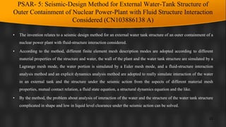 PSAR- 5: Seismic-Design Method for External Water-Tank Structure of
Outer Containment of Nuclear Power-Plant with Fluid Structure Interaction
Considered (CN103886138 A)
• The invention relates to a seismic design method for an external water tank structure of an outer containment of a
nuclear power plant with fluid-structure interaction considered.
• According to the method, different finite element mesh description modes are adopted according to different
material properties of the structure and water, the wall of the plant and the water tank structure are simulated by a
Lagrange mesh mode, the water portion is simulated by a Euler mesh mode, and a fluid-structure interaction
analysis method and an explicit dynamics analysis method are adopted to really simulate interaction of the water
in an external tank and the structure under the seismic action from the aspects of different material mesh
properties, mutual contact relation, a fluid state equation, a structural dynamics equation and the like.
• By the method, the problem about analysis of interaction of the water and the structure of the water tank structure
complicated in shape and low in liquid level clearance under the seismic action can be solved.
23
 