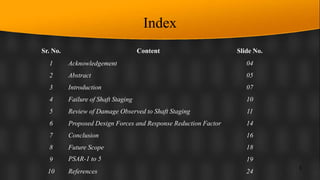 Index
Sr. No. Content Slide No.
1 Acknowledgement 04
2 Abstract 05
3 Introduction 07
4 Failure of Shaft Staging 10
5 Review of Damage Observed to Shaft Staging 11
6 Proposed Design Forces and Response Reduction Factor 14
7 Conclusion 16
8 Future Scope 18
9 PSAR-1 to 5 19
10 References 24
3
 