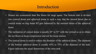 Introduction
• Domes are economical than flat floors for large spans. The bottom slab is divided
into conical dome and spherical dome in such a way that the inward thrust due to
conical dome on ring beam B3 gets balanced by the outward thrust of the spherical
dome.
• The inclination of conical dome is usually 45° to 55° with the vertical so as to obtain
the net thrust as hoop compression and not the hoop tension.
• The conical dome is used to reduce the diameter of the spherical dome. The diameter
of the bottom spherical dome is usually 65% to 75% of the diameter of the tank.
Figure indicates the usual dimensions of the intze tank.
8
 