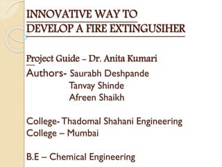 INNOVATIVE WAY TO
DEVELOP A FIRE EXTINGUSIHER
Project Guide - Dr. Anita Kumari
Authors- Saurabh Deshpande
Tanvay Shinde
Afreen Shaikh
College-Thadomal Shahani Engineering
College – Mumbai
B.E – Chemical Engineering
 