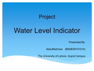 Project
Water Level Indicator
Presented By:
AbdulRehman (BSSE09151014)
The University of Lahore, Gujrat Campus
 