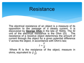 The electrical resistance of an object is a measure of its
opposition to the passage of a steady current. It is
discovered by George Ohm in the late of 1820s. The SI
unit of the electrical resistance is the Ohm (Ω). . The
resistance of a resistive object determines the amount of
current through the object for a given potential difference
V across the object, in accordance with Ohm’s law;
𝐼 =
𝑉
𝑅
Where R is the resistance of the object, measure in
ohms, equivalent to 𝑱.
𝒔
𝑪 𝟐
Resistance
 