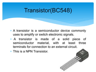  A transistor is a semiconductor device commonly
uses to amplify or switch electronic signals.
 A transistor is made of a solid piece of
semiconductor material, with at least three
terminals for connection to an external circuit.
 This is a NPN Transistor.
Transistor(BC548)
 