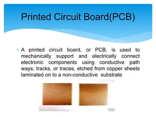  A printed circuit board, or PCB, is used to
mechanically support and electrically connect
electronic components using conductive path
ways, tracks, or traces, etched from copper sheets
laminated on to a non-conductive substrate
Printed Circuit Board(PCB)
 